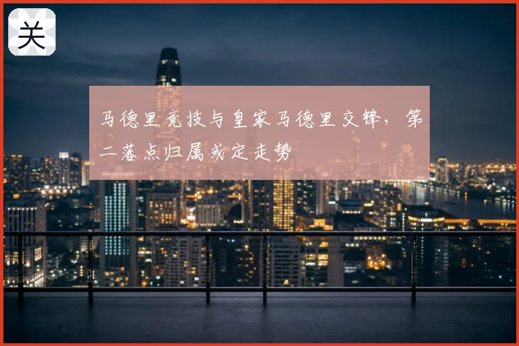 马德里竞技与皇家马德里交锋，第二落点归属或定走势