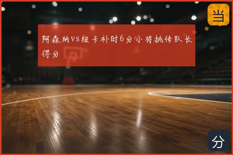 阿森纳vs纽卡补时6分小将挑传队长得分